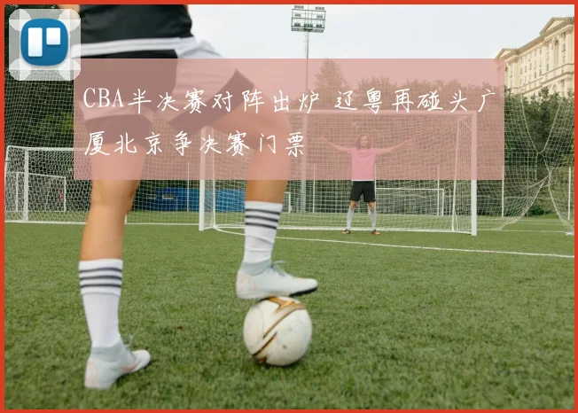 CBA半决赛对阵出炉 辽粤再碰头广厦北京争决赛门票