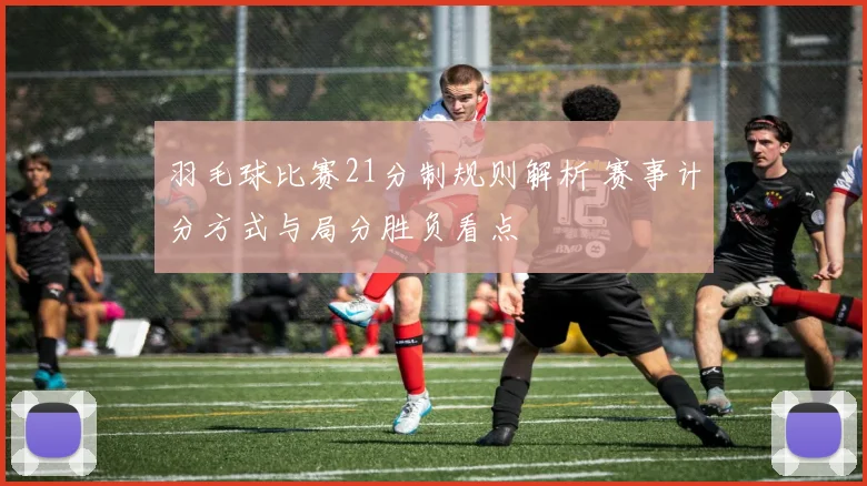 羽毛球比赛21分制规则解析 赛事计分方式与局分胜负看点