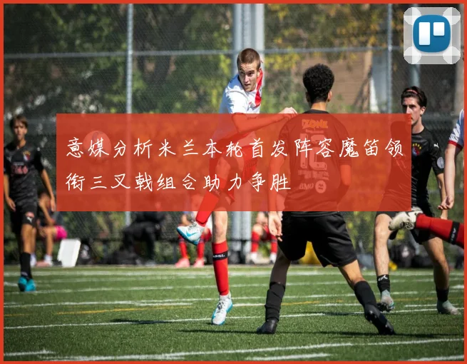 意媒分析米兰本轮首发阵容魔笛领衔三叉戟组合助力争胜