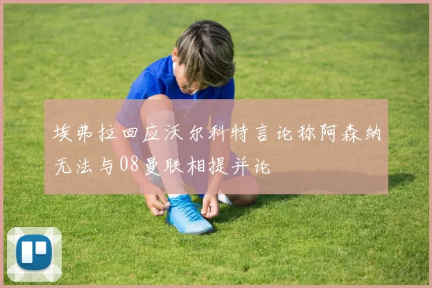 埃弗拉回应沃尔科特言论称阿森纳无法与08曼联相提并论