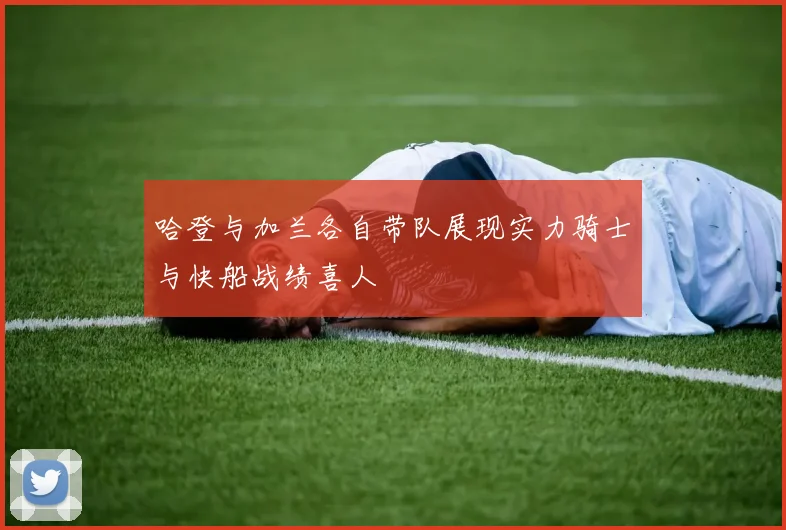 哈登与加兰各自带队展现实力骑士与快船战绩喜人