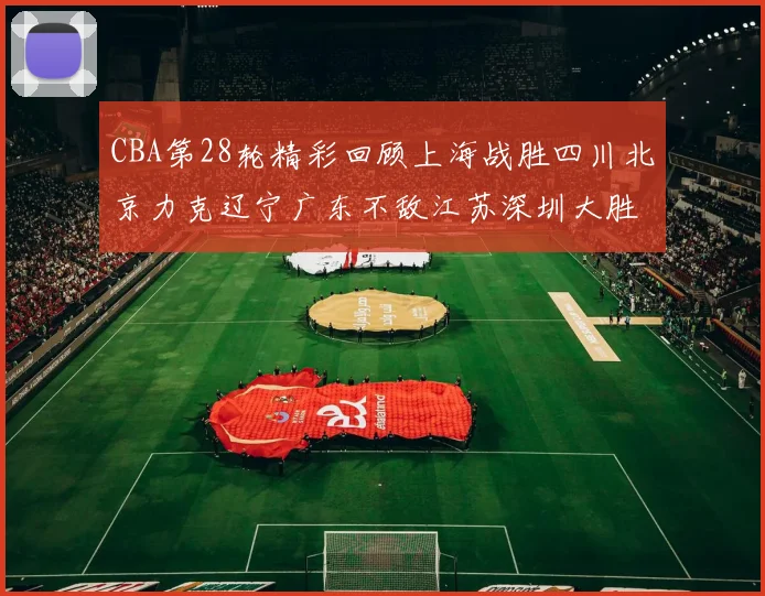 CBA第28轮精彩回顾上海战胜四川北京力克辽宁广东不敌江苏深圳大胜新疆