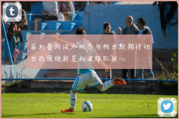 菲利普斯谈加纳乔与帕尔默期待切尔西围绕新星构建球队核心