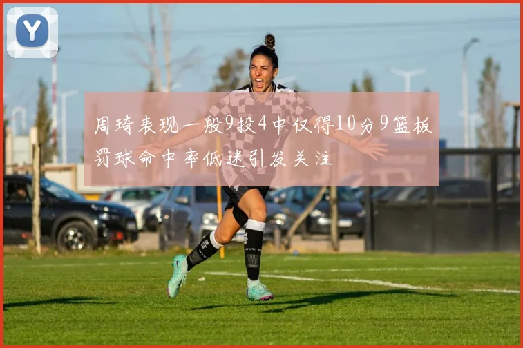 周琦表现一般9投4中仅得10分9篮板罚球命中率低迷引发关注