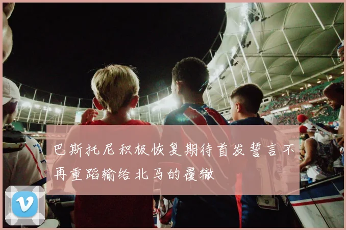 巴斯托尼积极恢复期待首发誓言不再重蹈输给北马的覆辙