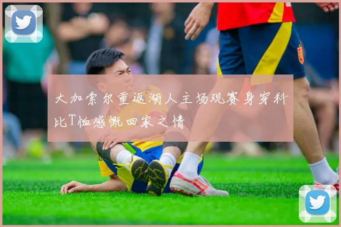 大加索尔重返湖人主场观赛身穿科比T恤感慨回家之情