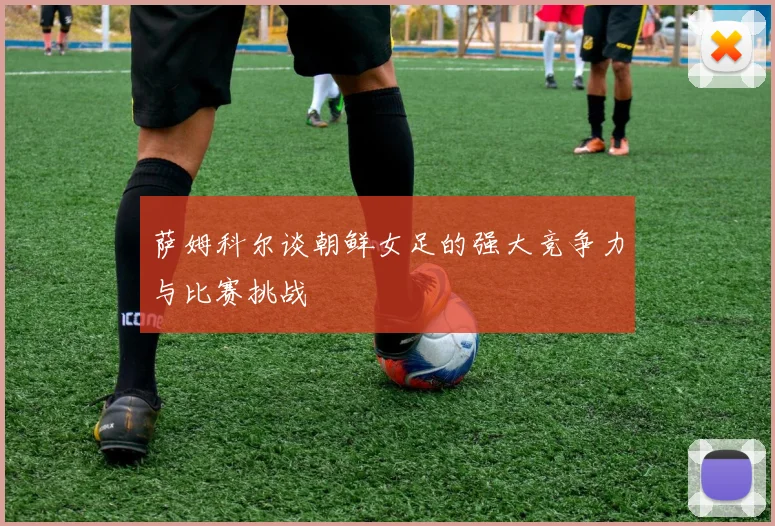萨姆科尔谈朝鲜女足的强大竞争力与比赛挑战
